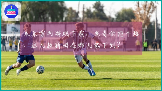 米乐官网游戏下载，老哥们指个路，这几款新游在哪儿能下到？