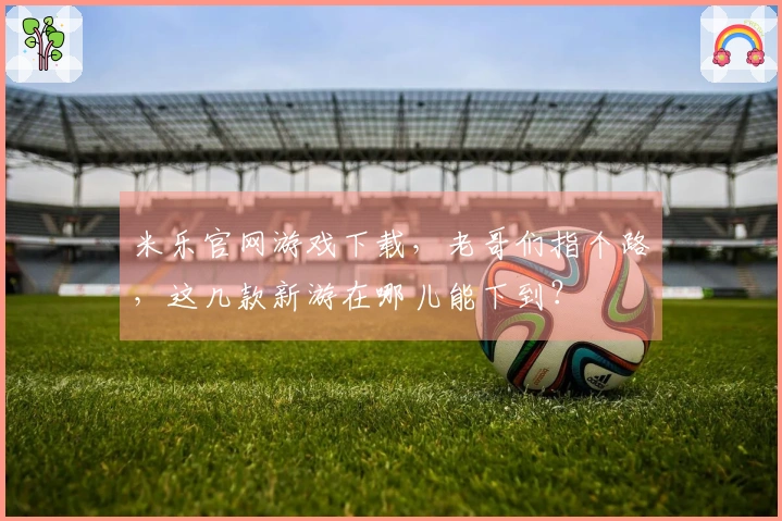 米乐官网游戏下载，老哥们指个路，这几款新游在哪儿能下到？