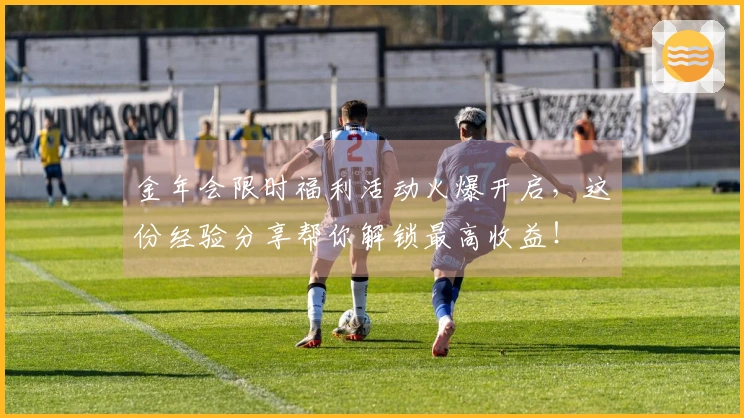 金年会限时福利活动火爆开启，这份经验分享帮你解锁最高收益！