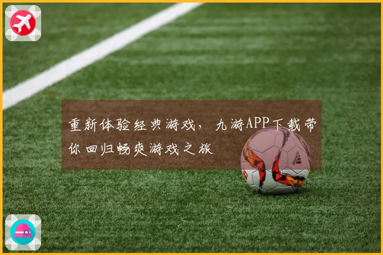 重新体验经典游戏，九游APP下载带你回归畅爽游戏之旅