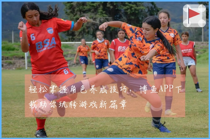 轻松掌握角色养成技巧，博鱼APP下载助你玩转游戏新篇章