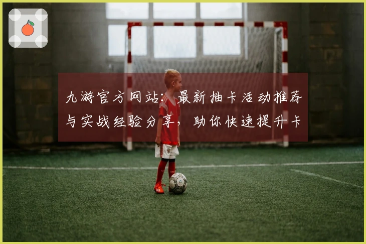九游官方网站：最新抽卡活动推荐与实战经验分享，助你快速提升卡池收益