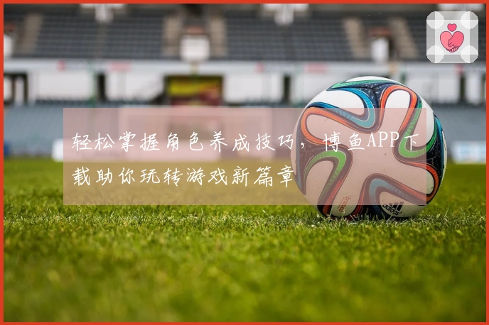 轻松掌握角色养成技巧，博鱼APP下载助你玩转游戏新篇章